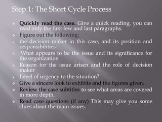 Step 1: The Short Cycle Process
 Quickly read the case. Give a quick reading, you can
read only the first few and last paragraphs.
 Figure out the following:
 the decision maker in this case, and its position and
responsibilities
 What appears to be the issue and its significance for
the organization
 Reason for the issue arisen and the role of decision
maker
 Level of urgency to the situation?
 Give a sincere look to exhibits and the figures given.
 Review the case subtitles to see what areas are covered
in more depth.
 Read case questions (if any) This may give you some
clues about the main issues.
 