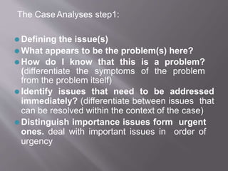 The CaseAnalyses step1:
⚫ Defining the issue(s)
⚫ What appears to be the problem(s) here?
⚫ How do I know that this is a problem?
(differentiate the symptoms of the problem
from the problem itself)
⚫ Identify issues that need to be addressed
immediately? (differentiate between issues that
can be resolved within the context of the case)
⚫ Distinguish importance issues form urgent
ones. deal with important issues in order of
urgency
 