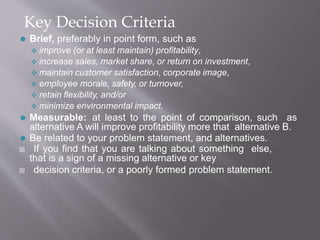 Key Decision Criteria
⚫ Brief, preferably in point form, such as
 improve (or at least maintain) profitability,
 increase sales, market share, or return on investment,
 maintain customer satisfaction, corporate image,
 employee morale, safety, or turnover,
 retain flexibility, and/or
 minimize environmental impact.
⚫ Measurable: at least to the point of comparison, such as
alternative A will improve profitability more that alternative B.
⚫ Be related to your problem statement, and alternatives.
 If you find that you are talking about something else,
that is a sign of a missing alternative or key
 decision criteria, or a poorly formed problem statement.
 
