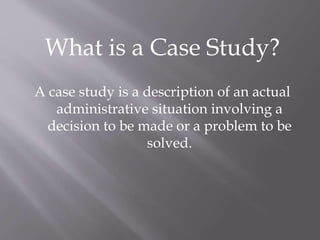 What is a Case Study?
A case study is a description of an actual
administrative situation involving a
decision to be made or a problem to be
solved.
 