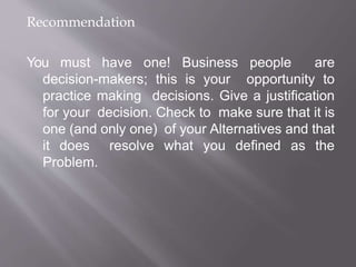 Recommendation
You must have one! Business people are
decision-makers; this is your opportunity to
practice making decisions. Give a justification
for your decision. Check to make sure that it is
one (and only one) of your Alternatives and that
it does resolve what you defined as the
Problem.
 