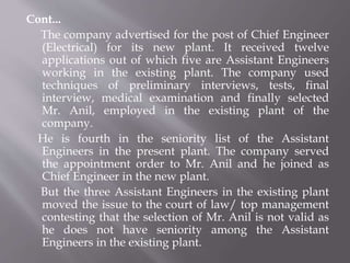 Cont...
The company advertised for the post of Chief Engineer
(Electrical) for its new plant. It received twelve
applications out of which five are Assistant Engineers
working in the existing plant. The company used
techniques of preliminary interviews, tests, final
interview, medical examination and finally selected
Mr. Anil, employed in the existing plant of the
company.
He is fourth in the seniority list of the Assistant
Engineers in the present plant. The company served
the appointment order to Mr. Anil and he joined as
Chief Engineer in the new plant.
But the three Assistant Engineers in the existing plant
moved the issue to the court of law/ top management
contesting that the selection of Mr. Anil is not valid as
he does not have seniority among the Assistant
Engineers in the existing plant.
 