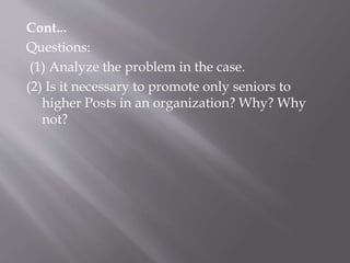 Cont...
Questions:
(1) Analyze the problem in the case.
(2) Is it necessary to promote only seniors to
higher Posts in an organization? Why? Why
not?
 