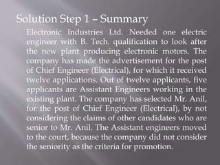 Solution Step 1 – Summary
Electronic Industries Ltd. Needed one electric
engineer with B. Tech. qualification to look after
the new plant producing electronic motors. The
company has made the advertisement for the post
of Chief Engineer (Electrical), for which it received
twelve applications. Out of twelve applicants, five
applicants are Assistant Engineers working in the
existing plant. The company has selected Mr. Anil,
for the post of Chief Engineer (Electrical), by not
considering the claims of other candidates who are
senior to Mr. Anil. The Assistant engineers moved
to the court, because the company did not consider
the seniority as the criteria for promotion.
 