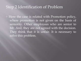 Step 2 Identification of Problem
▷ Here the case is related with Promotion policy,
where promotion is not given on the basis of
seniority. Other employees who are senior to
Mr. Anil, they are not agreed with the decision.
They think that it is unfair. It is necessary to
solve this problem.
 