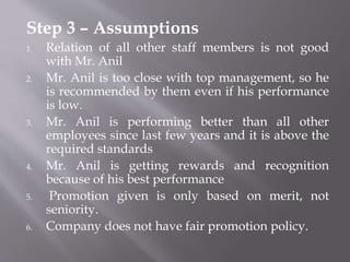 Step 3 – Assumptions
1. Relation of all other staff members is not good
with Mr. Anil
2. Mr. Anil is too close with top management, so he
is recommended by them even if his performance
is low.
3. Mr. Anil is performing better than all other
employees since last few years and it is above the
required standards
4. Mr. Anil is getting rewards and recognition
because of his best performance
5. Promotion given is only based on merit, not
seniority.
6. Company does not have fair promotion policy.
 