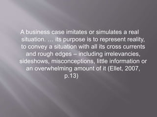 A business case imitates or simulates a real
situation. … its purpose is to represent reality,
to convey a situation with all its cross currents
and rough edges – including irrelevancies,
sideshows, misconceptions, little information or
an overwhelming amount of it (Ellet, 2007,
p.13)
 