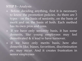 STEP 5 - Analysis
 Before deciding anything, first it is necessary
to know the promotion policies. As there are 3
types - on the basis of seniority, on the basis of
merit and on the basis of both. Each method
has its own pros and cons.
 If we have only seniority basis, it has some
demerits, like young employees may feel
demotivated & it lead to have turnover.
 If we have only merits basis, here also
demerits like, biases, favoritism, discrimination
etc. may occur. And it creates frustration in
senior employees
 