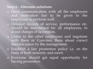 Step 6 - Alternate solutions
 Have communication with all the employees
and motivation has to be given to the
employees to perform well.
 Detailed records of service, performance etc.
should be maintained for all employees, to
avoid charges of favoritism.
 Listen to the other employees and negotiate
with them or Convince them about correct
decision taken by the management.
 Establish a fair promotion policy i.e. on the
basis of both seniority and merit.
 Everyone should get equal opportunity for
having promotion
 