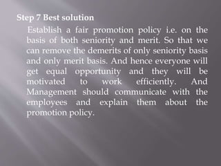 Step 7 Best solution
Establish a fair promotion policy i.e. on the
basis of both seniority and merit. So that we
can remove the demerits of only seniority basis
and only merit basis. And hence everyone will
get equal opportunity and they will be
motivated to work efficiently. And
Management should communicate with the
employees and explain them about the
promotion policy.
 
