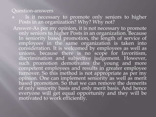 Question-answers
 Is it necessary to promote only seniors to higher
Posts in an organization? Why? Why not?
Answer-As per my opinion, it is not necessary to promote
only seniors to higher Posts in an organization. Because
In seniority based promotion, the length of service of
employees in the same organization is taken into
consideration. It is welcomed by employees as well as
unions, because there is no scope for favoritism,
discrimination and subjective judgement. However,
such promotion demotivates the young and more
competent employees and results in greater employee
turnover. So this method is not appropriate as per my
opinion. One can implement seniority as well as merit
based promotion. So that we can remove the demerits
of only seniority basis and only merit basis. And hence
everyone will get equal opportunity and they will be
motivated to work efficiently.
 