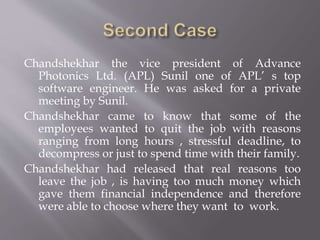 Chandshekhar the vice president of Advance
Photonics Ltd. (APL) Sunil one of APL’ s top
software engineer. He was asked for a private
meeting by Sunil.
Chandshekhar came to know that some of the
employees wanted to quit the job with reasons
ranging from long hours , stressful deadline, to
decompress or just to spend time with their family.
Chandshekhar had released that real reasons too
leave the job , is having too much money which
gave them financial independence and therefore
were able to choose where they want to work.
 
