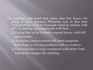 The meeting with Sunil took place after few hours. He
going to leave Advance Photonics Ltd, at that time
Chandshekhar tried to Persuade Sunil to remain with
APL by putting some demands with him.
1).Giving him up to 3 months unpaid leaves, with full
paid benefits.
2).Workplace improvement with latest computer
technology or solving problems with co-workers.
3).Providing him to large workspace with better Park
behind the campus like building.
 