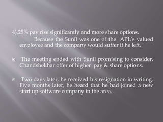 4).25% pay rise significantly and more share options.
Because the Sunil was one of the APL’s valued
employee and the company would suffer if he left.
 The meeting ended with Sunil promising to consider.
Chandshekhar offer of higher pay & share options.
 Two days later, he received his resignation in writing.
Five months later, he heard that he had joined a new
start up software company in the area.
 