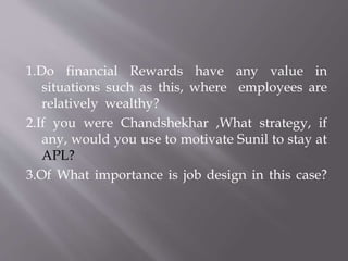 1.Do financial Rewards have any value in
situations such as this, where employees are
relatively wealthy?
2.If you were Chandshekhar ,What strategy, if
any, would you use to motivate Sunil to stay at
APL?
3.Of What importance is job design in this case?
 