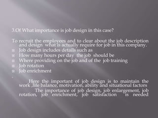 3.Of What importance is job design in this case?
To recruit the employees and to clear about the job description
and design what is actually require for job in this company.
 Job design includes details such as
 How many hours per day the job should be
 Where providing on the job and of the job training
 Job rotation
 Job enrichment
.
Here the important of job design is to maintain the
work ,life balance, motivation, ability and situational factors
The importance of job design, job enlargement, job
rotation, job enrichment, job satisfaction is needed
 