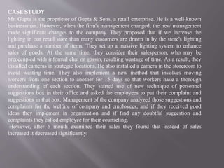 CASE STUDY
Mr. Gupta is the proprietor of Gupta & Sons, a retail enterprise. He is a well-known
businessman. However, when the firm's management changed, the new management
made significant changes to the company. They proposed that if we increase the
lighting in our retail store than many customers are drawn in by the store's lighting
and purchase a number of items. They set up a massive lighting system to enhance
sales of goods. At the same time, they consider their salesperson, who may be
preoccupied with informal chat or gossip, resulting wastage of time. As a result, they
installed cameras in strategic locations. He also installed a camera in the storeroom to
avoid wasting time. They also implement a new method that involves moving
workers from one section to another for 15 days so that workers have a thorough
understanding of each section. They started use of new technique of personnel
suggestions box in their office and asked the employees to put their complaint and
suggestions in that box. Management of the company analyzed those suggestions and
complaints for the welfare of company and employees, and if they received good
ideas they implement in organization and if find any doubtful suggestion and
complaints they called employee for their counseling.
However, after 6 month examined their sales they found that instead of sales
increased it decreased significantly.
 