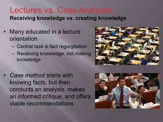 • Many educated in a lecture
orientation
– Central task is fact regurgitation
– Receiving knowledge, not making
knowledge
• Case method starts with
knowing facts, but then
conducts an analysis, makes
an informed critique, and offers
viable recommendations
Lectures vs. Case Analyses
Receiving knowledge vs. creating knowledge
 