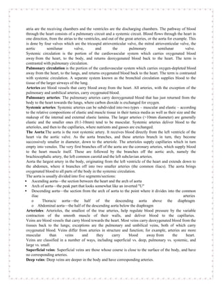 atria are the receiving chambers and the ventricles are the discharging chambers. The pathway of blood
 through the heart consists of a pulmonary circuit and a systemic circuit. Blood flows through the heart in
 one direction, from the atrias to the ventricles, and out of the great arteries, or the aorta for example. This
 is done by four valves which are the tricuspid atrioventicular valve, the mitral atrioventicular valve, the
 aortic        semilunar         valve,        and         the       pulmonary           semilunar       valve.
 Systemic circulation is the portion of the cardiovascular system which carries oxygenated blood
 away from the heart, to the body, and returns deoxygenated blood back to the heart. The term is
 contrasted with pulmonary circulation.
 Pulmonary circulation is the portion of the cardiovascular system which carries oxygen-depleted blood
 away from the heart, to the lungs, and returns oxygenated blood back to the heart. The term is contrasted
 with systemic circulation. A separate system known as the bronchial circulation supplies blood to the
 tissue of the larger airways of the lung.
 Arteries are blood vessels that carry blood away from the heart. All arteries, with the exception of the
 pulmonary and umbilical arteries, carry oxygenated blood.
 Pulmonary arteries: The pulmonary arteries carry deoxygenated blood that has just returned from the
 body to the heart towards the lungs, where carbon dioxide is exchanged for oxygen.
 Systemic arteries: Systemic arteries can be subdivided into two types – muscular and elastic – according
 to the relative compositions of elastic and muscle tissue in their tunica media as well as their size and the
 makeup of the internal and external elastic lamina. The larger arteries (>10mm diameter) are generally
 elastic and the smaller ones (0.1-10mm) tend to be muscular. Systemic arteries deliver blood to the
 arterioles, and then to the capillaries, where nutrients and gasses are exchanged.
 The Aorta:The aorta is the root systemic artery. It receives blood directly from the left ventricle of the
 heart via the aortic valve. As the aorta branches, and these arteries branch in turn, they become
 successively smaller in diameter, down to the arteriole. The arterioles supply capillaries which in turn
 empty into venules. The very first branches off of the aorta are the coronary arteries, which supply blood
 to the heart muscle itself. These are followed by the branches off the aortic arch, namely the
 brachiocephalic artery, the left common carotid and the left subclavian arteries.
 Aorta the largest artery in the body, originating from the left ventricle of the heart and extends down to
 the abdomen, where it branches off into two smaller arteries (the common iliacs). The aorta brings
 oxygenated blood to all parts of the body in the systemic circulation.
 The aorta is usually divided into five segments/sections:
 Ascending aorta—the section between the heart and the arch of aorta
 Arch of aorta—the peak part that looks somewhat like an inverted "U"
 Descending aorta—the section from the arch of aorta to the point where it divides into the common
     iliac                                                                                              arteries
     o      Thoracic aorta—the half of the descending aorta above the diaphragm
     o Abdominal aorta—the half of the descending aorta below the diaphragm
 Arterioles: Arterioles, the smallest of the true arteries, help regulate blood pressure by the variable
 contraction of the smooth muscle of their walls, and deliver blood to the capillaries.
 Veins are blood vessels that carry blood towards the heart. Most veins carry deoxygenated blood from the
 tissues back to the lungs; exceptions are the pulmonary and umbilical veins, both of which carry
 oxygenated blood. Veins differ from arteries in structure and function; for example, arteries are more
 muscular        than      veins       and      they      carry     blood        away from        the     heart.
 Veins are classified in a number of ways, including superficial vs. deep, pulmonary vs. systemic, and
 large vs. small.
 Superficial veins: Superficial veins are those whose course is close to the surface of the body, and have
 no corresponding arteries.
 Deep veins: Deep veins are deeper in the body and have corresponding arteries.
 