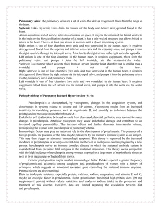 Pulmonary veins: The pulmonary veins are a set of veins that deliver oxygenated blood from the lungs to
the heart.
Systemic veins: Systemic veins drain the tissues of the body and deliver deoxygenated blood to the
heart.
Atrium sometimes called auricle, refers to a chamber or space. It may be the atrium of the lateral ventricle
in the brain or the blood collection chamber of a heart. It has a thin-walled structure that allows blood to
return to the heart. There is at least one atrium in animals with a closed circulatory system.
Right atrium is one of four chambers (two atria and two ventricles) in the human heart. It receives
deoxygenated blood from the superior and inferior vena cava and the coronary sinus, and pumps it into
the right ventricle through the tricuspid valve. Attached to the right atrium is the right auricular appendix.
Left atrium is one of the four chambers in the human heart. It receives oxygenated blood from the
pulmonary veins, and pumps it into the left ventricle, via the atrioventricular valve.
Ventricle is a chamber which collects blood from an atrium (another heart chamber that is smaller than a
ventricle)           and            pumps             it        out            of           the          heart.
Right ventricle is one of four chambers (two atria and two ventricles) in the human heart. It receives
deoxygenated blood from the right atrium via the tricuspid valve, and pumps it into the pulmonary artery
via the pulmonary valve and pulmonary trunk.
Left ventricle is one of four chambers (two atria and two ventricles) in the human heart. It receives
oxygenated blood from the left atrium via the mitral valve, and pumps it into the aorta via the aortic
valve.

Pathophysiology of Pregnancy Induced Hypertension (PIH):

         Preeclampsia is a characterized, by vasospasms, changes in the coagulation system, and
disturbances in systems related to volume and BP control. Vasospasms results from an increased
sensitivity to circulating pressures, such as angiotensin II, and possibly an imbalance between the
prostaglandins prostacyclin and thromboxane A1.
Endothelial cell dysfunction, believed to result from decreased placental perfusion, may account for many
changes in preeclampsia. Arteriolar vasospasm may cause endothelial damage and contribute to an
increased capillary permeability. This increase edema and further decreases intravascular volume,
predisposing the woman with preeclampsia to pulmonary edema.
Immunologic factors may play an important role in the development of preeclampsia. The presence of a
foreign protein, the placenta, or the fetus maybe perceived by the mother’s immune system as an antigen.
This may then trigger an abnormal immunologic response. This theory is supported by the increased
incidence of preeclampsia or eclampsia in first-time mothers or to multiparous woman pregnant by a new
partner. Preeclampsia maybe an immune complex disease in which the maternal antibody system is
overwhelmed from excessive fetal antigens in the maternal circulation. This theory seems compatible
with the high incidence ofpreeclampsia among women exposed to a large mass of trophoblastic tissue as
seen in twin pregnancies or hydatidiform moles.
         Genetic predisposition maybe another immunologic factor. Dekker reported a greater frequency
of preeclampsia and eclampsia among daughters and granddaughters of women with a history of
eclampsia, which suggests an autosomal recessive gene controlling the maternal immune response.
Paternal factors are also examined.
Diets in inadequate nutrients, especially protein, calcium, sodium, magnesium, and vitamin E and C,
maybe an etiologic factor in preeclampsia. Some practitioners prescribed high-protein diets (90 mg
supplemental protein) without caloric restriction and moderate sodium intake in the prevention and
treatment of this disorder. However, data are limited regarding the association between diet
and preeclampsia.
 
