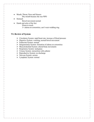 Mouth, Throat, Nose and Sinuses
           Dry mouth because she was NPO
     Stomach
           Bowel movement normal
     Hands and soles of the feet
           Warm to touch
           3+ edema on extremities, can’t wear wedding ring


VI. Review of System
        Circulatory System: rapid heart rate, increase of blood pressure
        Digestive System: vomiting, normal bowel movement
        Endocrine System: normal
        Integumentary System: formation of edema on extremities
        Musculoskeletal System: altered body movements
        Respiratory System: tachypnea
        Urinary System: micturition with catheter
        Reproductive System: no discharge
        Nervous System: seizure
        Lymphatic System: normal
 