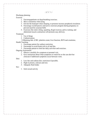 BSN 2
Discharge planning:
Exercise
      1. Encouragepatients on deep breathing exercises.
      2. Move extremities when lying.
      3. Elevate the head part when sleeping, to promote increase peripheral circulation
      4. Encourage overall passive and active exercises program during pregnancy to
          prevent need for cesarean birth.
      5. Exercises like tailor sitting, squatting, Kegel exercise, pelvic rocking, and
          abdominal muscle contraction will promote easy delivery.
Treatment:
      1. Use of drugs
      2. Catheterization
       3.Obtaining labs. (CBC, platelets count, liver function, BUN and creatinine,
Health Teaching:
      1. Encourage patient foe sodium restriction.
      2. Encourage to avoid foods rich in oil and fats.
      3. Encourage patient to limit her daily activities and exercises.
Ongoing Assessment:
      1. Observe carefully for symptoms at prenatal visit.
      2. Give instruction about what symptoms to watch for so she can alert her
          clinician if additional symptoms occur between visits.
Diet:
      1. Low fats and sodium diet, restriction if possible.
      2. High in protein, calcium and iron.
      3. Adequate fluid intake
Sex:
      1. limit sexual activity
 