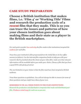 CASE STUDY PREPARATION<br />Choose a British institution that makes films, i.e. ‘Film 4’ or ‘Working Title’ Films and research the production cycle of a recent film that they made. This is so you can trace the issues and patterns of how your chosen institution goes about making films and their state as a player in the British marketplace.<br />For each point consider how and why the film-makers (the institutions) targeted the audience for each film.Trace how your institution’s film progressed from the initial idea to its box-office success (or failure). Use the internet/film magazines/books to help you with your research. But be practical about the choice of your other film; make sure that relevant information will be available before you make your choice. Choose a film that you have a good DVD with plenty of extras!The one limitation on your choice is that the film must have been targeted at British audience.Treat these questions as guidelines. You will not always be able to answer for some of these questions and you might have ideas of your own.REMEMBER TO TIE ALL THESE POINTS TO THE FILM'S INSTITUTIONSResearch the production and distribution companies that made and distributed your film. Produce a mind-map for each one so you can:-Understand the film genres associated with each company. What issues do they suggest?-Consider the budgets and prospects of how companies might distribute and market a film. Again, issues?-The synergies (benefits, cost savings and implications) of being part of a wider organisation? How does it benefit the production company or distributor by being part of a media organisation?<br />-How is convergence an issue during production, distribution and with audiences? (Think here about how technology is used in the making and distribution of your film.)-Has the production company or distribution company been taken over by another company? What issues are created or resolved by this?<br />How have audiences, the consumers of films, reacted to changes of ownership or films of the media company ? <br />What are the pre-production issues for the production company when making films?Whose idea was the film? Did the idea start with the writer, or were writers brought in to develop a preconceived idea?What are the issues with the genre of the film?Where did the idea come from? Was it an original idea, or perhaps a book first, or TV series, or comic strip, or from some other source?Who wrote the original script? Did other people become involved in the writing as the project progressed?How easy was it to arrange the financial backing to make the film? Who were the financial backers? Why?Casting – who were cast in the main roles and why? What other films featured the stars? What were the associations they brought with them?Who was the producer? How did he or she become involved?Who was the director? How did he or she become involved?Who composed the film music and why was he or she chosen? Consider the sales of the CDs on Amazon, etc. Seek out reviews.What were the issues for the production company during the production phase?Was it an easy ‘shoot’? If there were difficulties what were they? Were there tensions between any of the creative personnel, often known as ‘the talent’?Was any part of the film shot on location? If so, where? Why were some locations chosen over others? Were costs a factor?Where there any difficulties with casting or with acquiring the stars/actors the producer wanted?How significant was casting to reach specific audiences?What did the studio film cost to make? How much did the stars get? Where did the budget go? Was the film shot within budget? Was it ever in any danger of going over budget?Were there any changes to the script during production? How many changes or re-writes? Did the same scriptwriter(s) stay ‘on board’ all the time, or were some replaced?List some of the key people who made contributions to the production and highlight some of their individual contributions.<br />What were the technological issues for the studio for producing and distributing the film?<br />Convergence and new technologies in production, distribution and marketing & its importance for institutions and audienceshow important was new technology such as CGI, blue or green-screen, etc. important for the film and its audiences?how important is digital technology for the distribution of the film? (in cinemas,how significant is internet, digital downloads, DVDs, high definition, CGI, digital television, etc for distributing the institution’s film? Again, what are the issues?What was the impact for production, marketing and consumption from the following aspects of distribution for your film? <br />What was the impact for marketing and consumption from the following aspects of distribution for your film?Who were the distributors? How well known is/was the company? What is their track record as distributors? (other films they have distributed)Who was the target audience for your film? How do you know?How did the film-makers decide where to release the film and when? What was the eventual release pattern nationally and locally?What deals were made for distribution abroad? How easily were these deals secured?Why did they at any stage change their plans for the release pattern, and if so, why?What was the marketing and advertising strategy for the film?<br />Was there a premiere, and if so, where?Was your film distributed to digital cinemas?When did it go to DVD, HD-DVD and what are the sales figures?How important are internet downloads and YOUTUBEHow does the official film website market the film? Are there any official and blogs, etc.?Find film posters and analyse them for how they reach their audience(s) targeted British audiences to see the film.What outlets were used for advertising? Were TV spots used?Were there any merchandising tie-ins? (products/toys, posters, photos, etc. Who were the consumers/audiences for those?) How were they introduced (as a marketing campaign in the weeks leading up to the release of the film?)Was any additional publicity gained, and if so, how?How did the distributors market the film by utilizing “the talent” to appear on TV and radio shows? What kinds of press stories were released as and before the film came out?What were the issues during the exhibition and consumption /audience phase of your film?When was the film released; also where and on how many screens?Was there a particular strategy attached to increasing the number of prints available?Were there any difficulties with the censors? How did the censors classify the film?Were there any other special restrictions placed on the exhibition of the film?What were the reactions of the critics to the film? Was it considered a critical success? Has it been re-assessed since then?Find several good film reviews and make notes on common featuresConsider the public’s response to the film; read and make notes on features from reviews on AMAZON, etc.Did the film create a particular media debate, or create news headlines?How much money did the film take in its first year? Was it considered a commercial/financial success?Did it have ‘legs’, that is did it continue to run in the cinema for some time?Carry out some primary research of your own (a survey) to establish who in your age group has seen the film and the reasons why. Form a few questions on this. One might consider the effectiveness of the marketing campaign and which aspect of it encouraged or discouraged your age group to see or not see the film.How did the audiences’ reactions affect the institutions (producing studios/distributors) and the decisions that they might make to “green-light” future films? For instance, is the production company making more films in the same genre with similar stars, etc. Or, has the studio decided to target audiences through a different genre, actors, use of technology, etc. Have audiences’ tastes changed? Why?<br />All the questions are offered as guidelines; there will be questions that you may not be able to answer; it is down to you to work on the development of your own chosen film from concept to screen: form the institution to audience.<br />