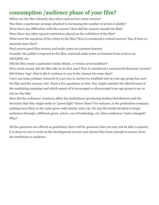 consumption /audience phase of your film?
When was the film released; also where and on how many screens?
Was there a particular strategy attached to increasing the number of prints available?
Were there any difficulties with the censors? How did the censors classify the film?
Were there any other special restrictions placed on the exhibition of the film?
What were the reactions of the critics to the film? Was it considered a critical success? Has it been re-
assessed since then?
Find several good film reviews and make notes on common features
Consider the public‟s response to the film; read and make notes on features from reviews on
AMAZON, etc.
Did the film create a particular media debate, or create news headlines?
How much money did the film take in its first year? Was it considered a commercial/financial success?
Did it have „legs‟, that is did it continue to run in the cinema for some time?
Carry out some primary research of your own (a survey) to establish who in your age group has seen
the film and the reasons why. Form a few questions on this. One might consider the effectiveness of
the marketing campaign and which aspect of it encouraged or discouraged your age group to see or
not see the film.
How did the audiences‟ reactions affect the institutions (producing studios/distributors) and the
decisions that they might make to “green-light” future films? For instance, is the production company
making more films in the same genre with similar stars, etc. Or, has the studio decided to target
audiences through a different genre, actors, use of technology, etc. Have audiences‟ tastes changed?
Why?

All the questions are offered as guidelines; there will be questions that you may not be able to answer;
it is down to you to work on the development of your own chosen film from concept to screen: form
the institution to audience.
 