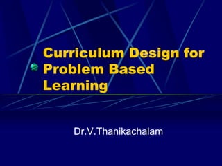 Curriculum Design for
Problem Based
Learning
Dr.V.Thanikachalam
 