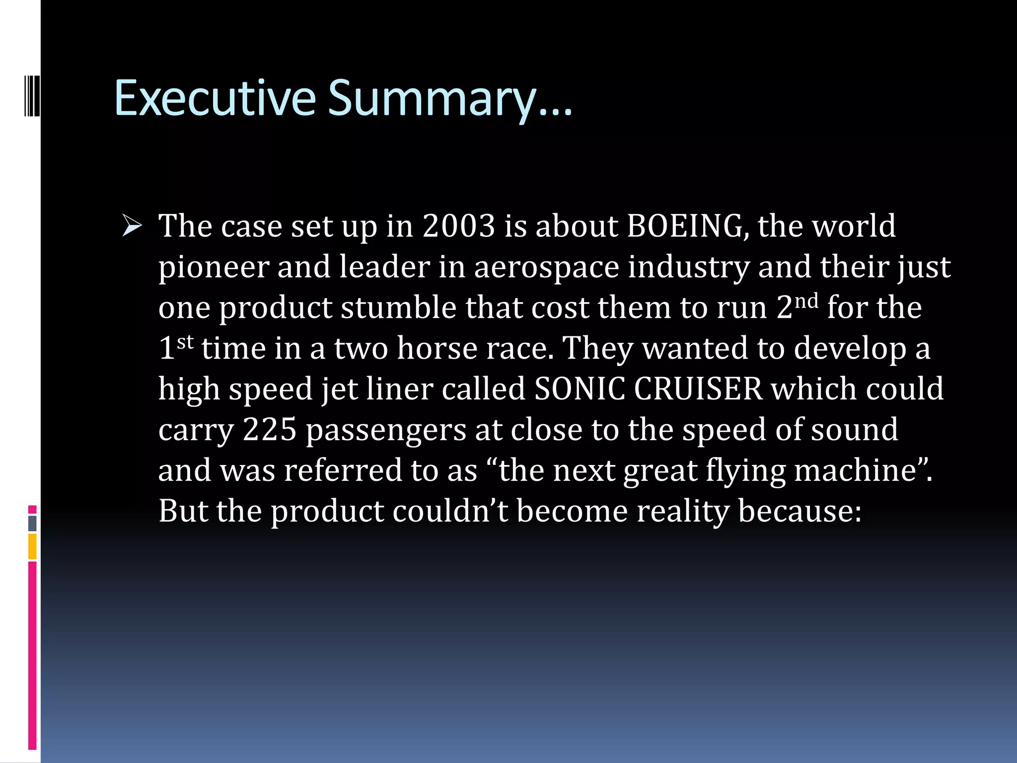Executive Summary…The case set up in 2003 is about BOEING, the world pioneer and leader in aerospace industry and their just one product stumble that cost them to run 2nd for the 1st time in a two horse race. They wanted to develop a high speed jet liner called SONIC CRUISER which could carry 225 passengers at close to the speed of sound and was referred to as “the next great flying machine”. But the product couldn’t become reality because:Cont…It was a wrong plane at the wrong time, and