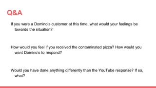 Q&A
If you were a Domino’s customer at this time, what would your feelings be
towards the situation?
How would you feel if you received the contaminated pizza? How would you
want Domino’s to respond?
Would you have done anything differently than the YouTube response? If so,
what?
 