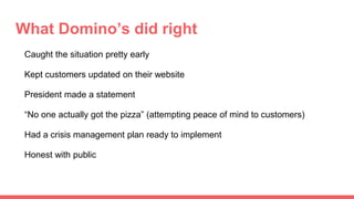 What Domino’s did right
Caught the situation pretty early
Kept customers updated on their website
President made a statement
“No one actually got the pizza” (attempting peace of mind to customers)
Had a crisis management plan ready to implement
Honest with public
 