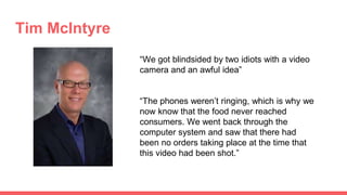 Tim McIntyre
“We got blindsided by two idiots with a video
camera and an awful idea”
“The phones weren’t ringing, which is why we
now know that the food never reached
consumers. We went back through the
computer system and saw that there had
been no orders taking place at the time that
this video had been shot.”
 