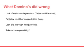 What Domino’s did wrong
Lack of social media presence (Twitter and Facebook)
Probably could have posted video faster
Lack of a thorough hiring process
Take more responsibility?
 