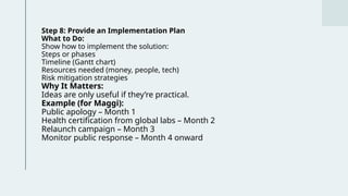 Step 8: Provide an Implementation Plan
What to Do:
Show how to implement the solution:
Steps or phases
Timeline (Gantt chart)
Resources needed (money, people, tech)
Risk mitigation strategies
Why It Matters:
Ideas are only useful if they’re practical.
Example (for Maggi):
Public apology – Month 1
Health certification from global labs – Month 2
Relaunch campaign – Month 3
Monitor public response – Month 4 onward
 