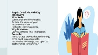 Step 9: Conclude with Key
Takeaways
What to Do:
Summarize the key insights.
Restate the value of your
recommendation.
Highlight learning points.
Why It Matters:
Leaves a strong final impression.
Example:
“Nokia’s case proves that technology
firms must stay adaptable,
responsive to change, and open to
partnerships for survival.”
Click icon to add picture
 