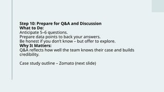 Step 10: Prepare for Q&A and Discussion
What to Do:
Anticipate 5–6 questions.
Prepare data points to back your answers.
Be honest if you don’t know – but offer to explore.
Why It Matters:
Q&A reflects how well the team knows their case and builds
credibility.
Case study outline – Zomato (next slide)
 