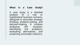 What is a Case Study?
A case study is a detailed
analysis of a real or
hypothetical business scenario,
designed to stimulate strategic
thinking, problem-solving, and
decision-making. It involves
analysing the situation,
identifying the problems,
evaluating alternatives, and
proposing actionable solutions.
 