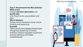 Step 7: Recommend the Best Solution
What to Do:
Choose one best alternative and
justify why.
Link it back to the case problem and
data.
Why It Matters:
Strong recommendations show critical
thinking and leadership.
Example:
“Nokia should have adopted Android early.
Though they feared loss of control,
Android’s massive ecosystem would have
ensured relevance and market
competitiveness.”
Click icon to add picture
 