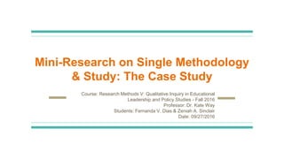 Mini-Research on Single Methodology
& Study: The Case Study
Course: Research Methods V: Qualitative Inquiry in Educational
Leadership and Policy Studies - Fall 2016
Professor: Dr. Kate Way
Students: Fernanda V. Dias & Zeniah A. Sinclair
Date: 09/27/2016
 