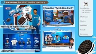 Interactive “Twist, Lick, Dunk”
Lottery Prizes
YaoMing as Representative
Introduction
The company
The product
Challenges
Strategy
Solutions
Results
Conclusion
Awareness: Localized to drive relevance
OREO
rocks!
 