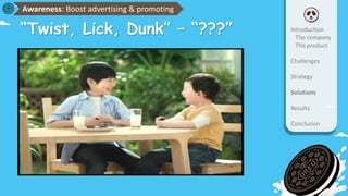 “Twist, Lick, Dunk” – “???”
Awareness: Boost advertising & promoting
Introduction
The company
The product
Challenges
Strategy
Solutions
Results
Conclusion
 