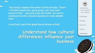 Understand how cultural
differences influence your
business
“Any foreign company that comes to China and says, ‘There’s
1 1/2 billion people here, goody goody, and I only need 1
percent of that’ … [is] going to get into trouble. You have to
understand how the consumer operates at a really detailed
level.”
Lorna Davis, head of the global biscuit division at Kraft
Introduction
The company
The product
Challenges
Strategy
Solutions
Results
Conclusion
 
