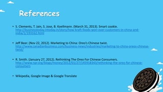 References
• S. Clements, T. Jain, S. Jose, B. Koellmann. (March 31, 2013). Smart cookie.
http://businesstoday.intoday.in/story/how-kraft-foods-won-over-customers-in-china-and-
india/1/193162.html
• Jeff Beer. (Nov 22, 2012). Marketing to China: Oreo’s Chinese twist.
http://www.canadianbusiness.com/business-news/industries/marketing-to-china-oreos-chinese-
twist/
• R. Smith. (January 27, 2012). Rethinking The Oreo For Chinese Consumers.
http://www.npr.org/blogs/money/2012/01/27/145918343/rethinking-the-oreo-for-chinese-
consumers
• Wikipedia, Google Image & Google Translate
 