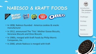 NABISCO & KRAFT FOODS
• In 1898, Nabisco founded - America cookies & snacks
manufacturer
• In 1912, announced The ‘Trio’: Mother Goose Biscuits,
Veronese Biscuits and Oreo Biscuits
• In 1980s, merged with Kraft Foods by Philip Morris
Companies, Inc.
• In 2000, whole Nabisco is merged with Kraft
Introduction
The company
The product
Challenges
Strategy
Solutions
Results
Conclusion
 