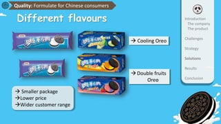 Introduction
The company
The product
Challenges
Strategy
Solutions
Results
Conclusion
Quality: Formulate for Chinese consumers
 Smaller package
Lower price
Wider customer range
 Cooling Oreo
Double fruits
Oreo
Different flavours
 