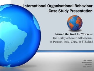 International Organisational Behaviour
              Case Study Presentation




                  Missed the Goal for Workers:
                The Reality of Soccer Ball Stitchers
              in Pakistan, India, China, and Thailand




                                            Dave Sutcliffe
                                          Heather Newton
                                              Kate Maley
                                            Leah Collison
 