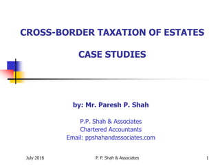 July 2016 P. P. Shah & Associates 1
CROSS-BORDER TAXATION OF ESTATES
CASE STUDIES
by: Mr. Paresh P. Shah
P.P. Shah & Associates
Chartered Accountants
Email: ppshahandassociates.com
 