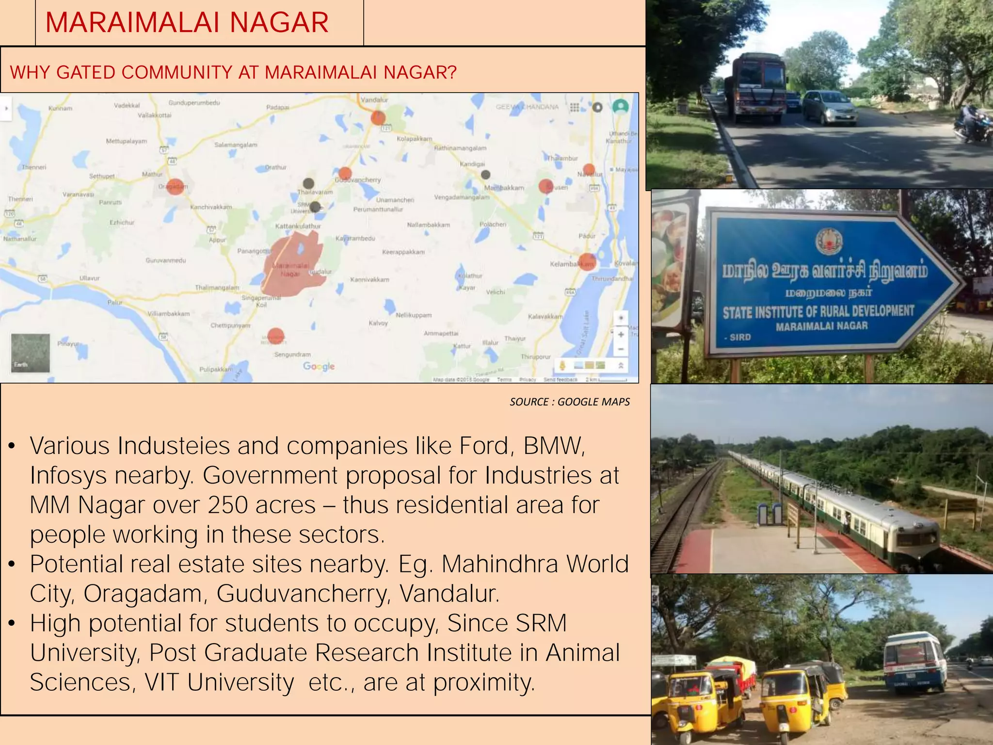 MARAIMALAI NAGAR
WHY GATED COMMUNITY AT MARAIMALAI NAGAR?
• Various Industeies and companies like Ford, BMW,
Infosys nearby. Government proposal for Industries at
MM Nagar over 250 acres thus residential area for
people working in these sectors.
• Potential real estate sites nearby. Eg. Mahindhra World
City, Oragadam, Guduvancherry, Vandalur.
• High potential for students to occupy, Since SRM
University, Post Graduate Research Institute in Animal
Sciences, VIT University etc., are at proximity.
SOURCE : GOOGLE MAPS
 