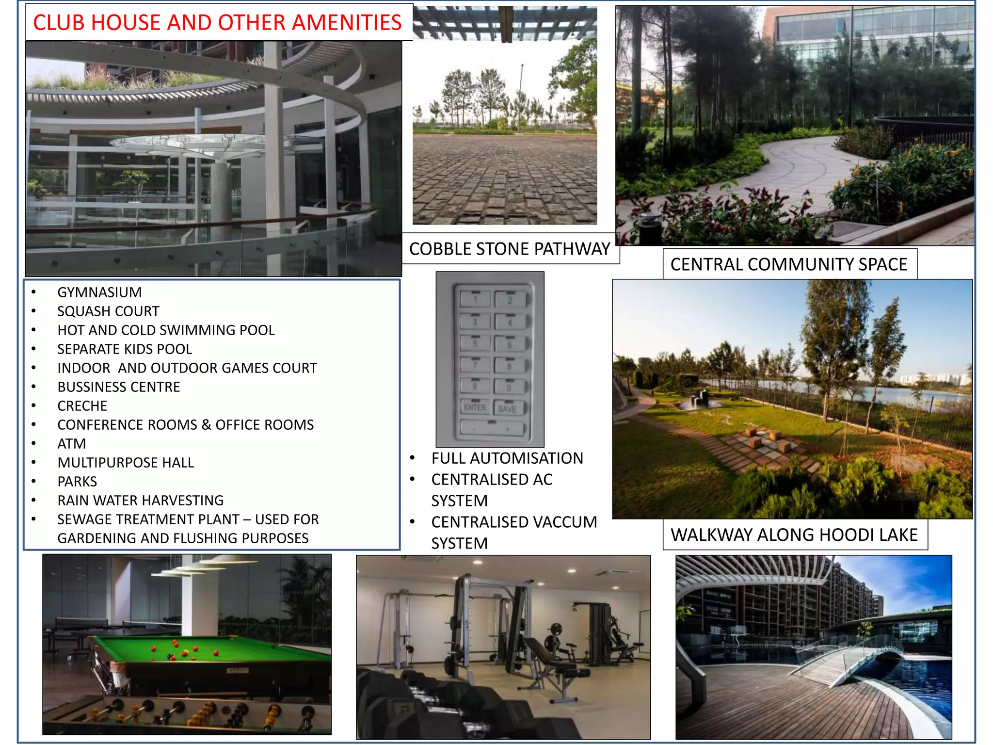 CLUB HOUSE AND OTHER AMENITIES
CENTRAL COMMUNITY SPACE
WALKWAY ALONG HOODI LAKE
• GYMNASIUM
• SQUASH COURT
• HOT AND COLD SWIMMING POOL
• SEPARATE KIDS POOL
• INDOOR AND OUTDOOR GAMES COURT
• BUSSINESS CENTRE
• CRECHE
• CONFERENCE ROOMS & OFFICE ROOMS
• ATM
• MULTIPURPOSE HALL
• PARKS
• RAIN WATER HARVESTING
• SEWAGE TREATMENT PLANT – USED FOR
GARDENING AND FLUSHING PURPOSES
COBBLE STONE PATHWAY
• FULL AUTOMISATION
• CENTRALISED AC
SYSTEM
• CENTRALISED VACCUM
SYSTEM
 